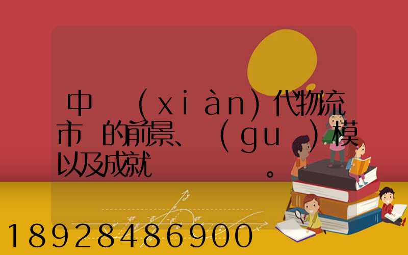 中國現(xiàn)代物流市場的前景、規(guī)模以及成就。